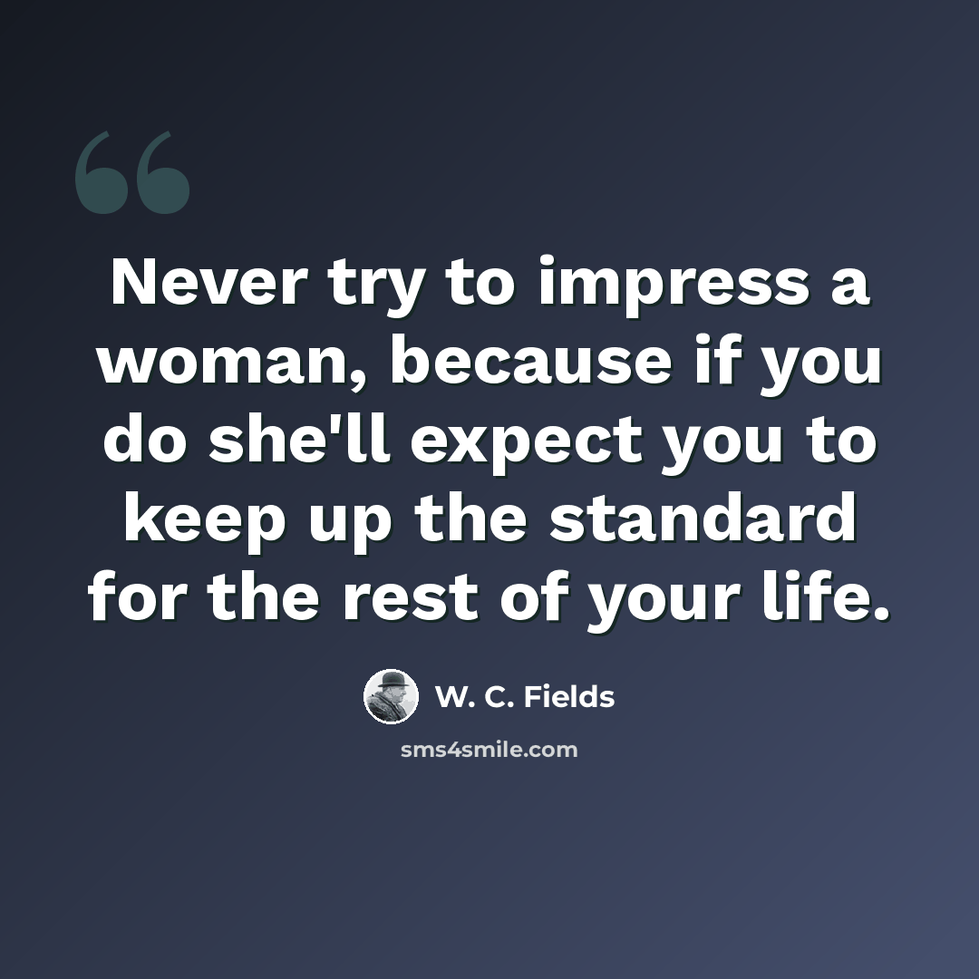 “Never try to impress a woman, because if you do she'll expect you to keep up the standard for the rest of your life.” quote by W. C. Fields