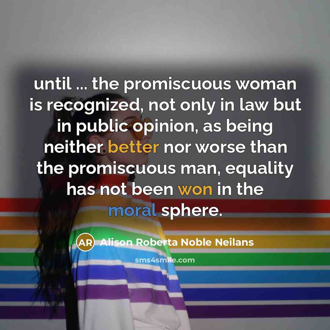 “until ... the promiscuous woman is recognized, not only in law but in public opinion, as being neither better nor worse than the promiscuous man, equality has not been won in the moral sphere.” quote by Alison Roberta Noble Neilans