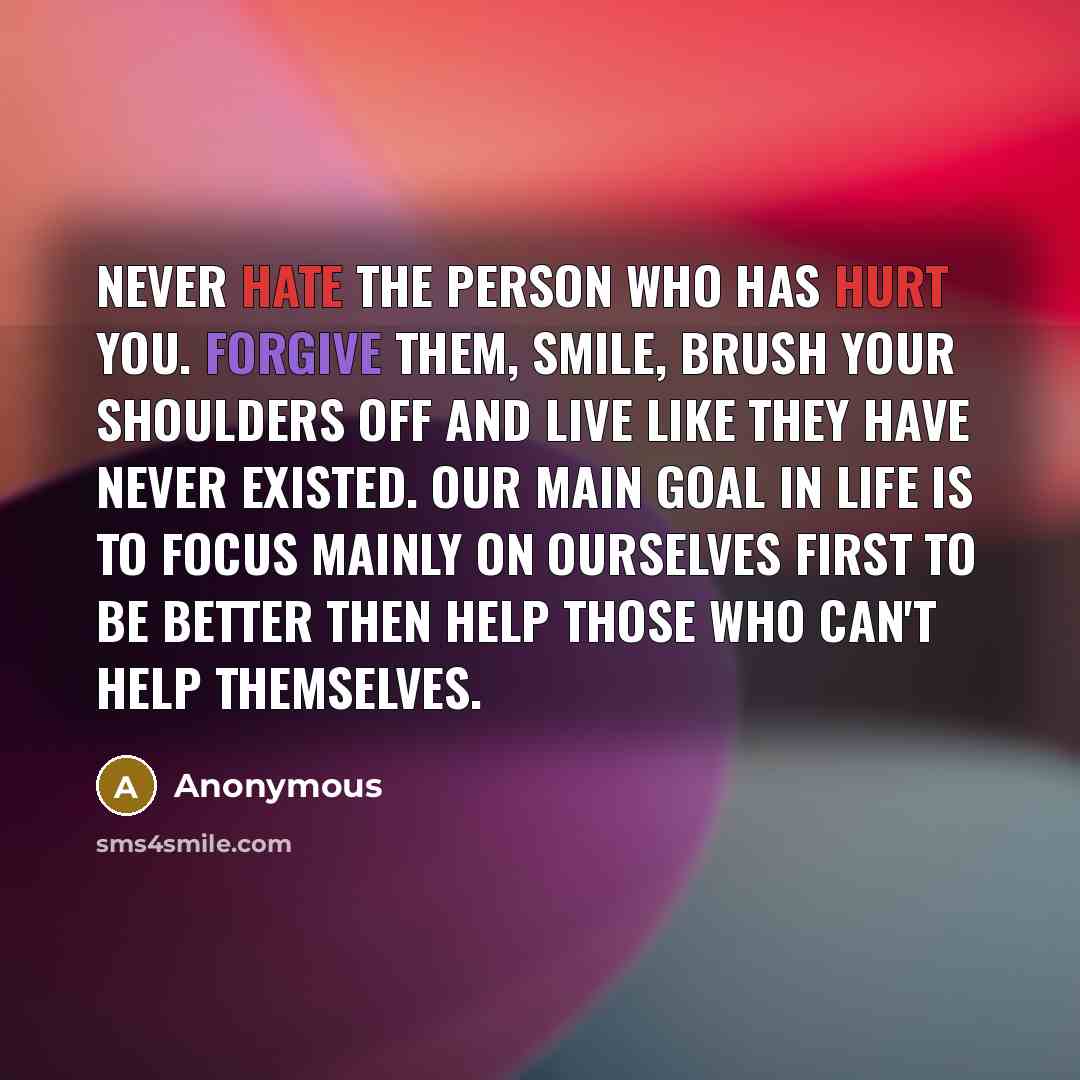 “Never hate the person who has hurt you. Forgive them, smile, brush your shoulders off and live like they have never existed. Our main goal in life is to focus mainly on ourselves first to be better then help those who can't help themselves.” quote by Anonymous