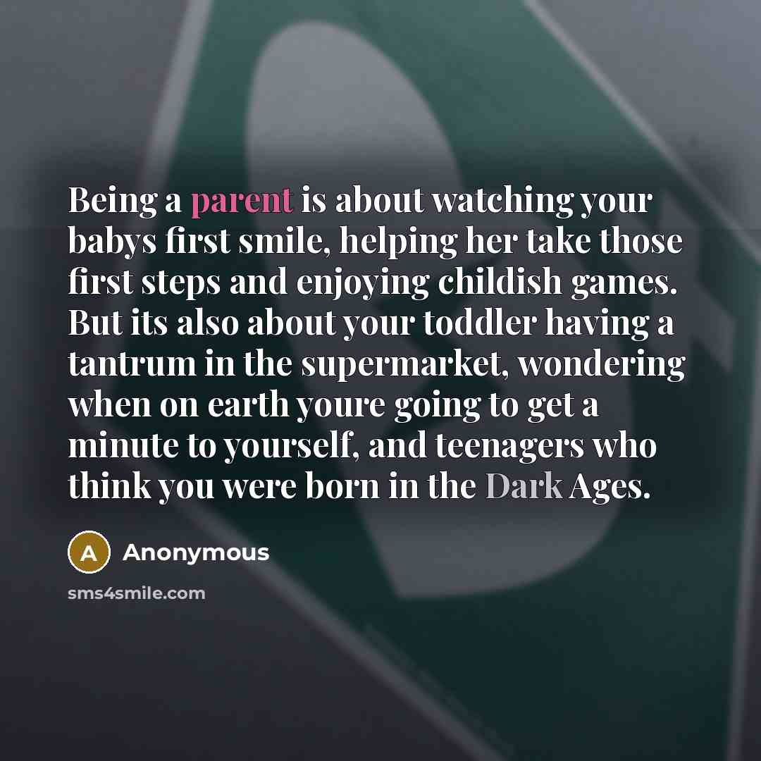 “Being a parent is about watching your babys first smile, helping her take those first steps and enjoying childish games. But its also about your toddler having a tantrum in the supermarket, wondering when on earth youre going to get a minute to yourself, and teenagers who think you were born in…” quote by Anonymous