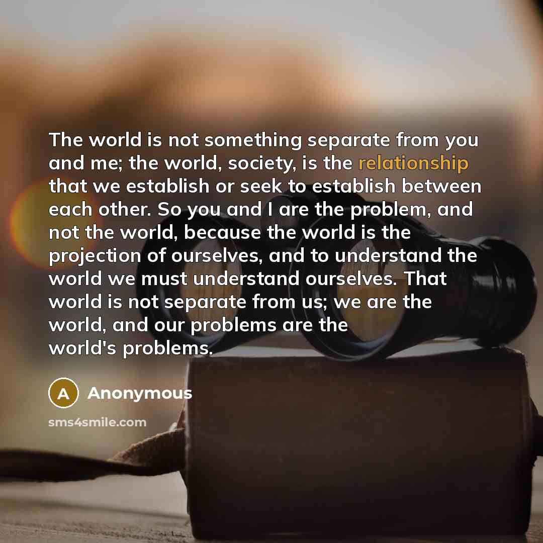 “The world is not something separate from you and me; the world, society, is the relationship that we establish or seek to establish between each other. So you and I are the problem, and not the world, because the world is the projection of ourselves, and to understand the world we must understand…” quote by Anonymous
