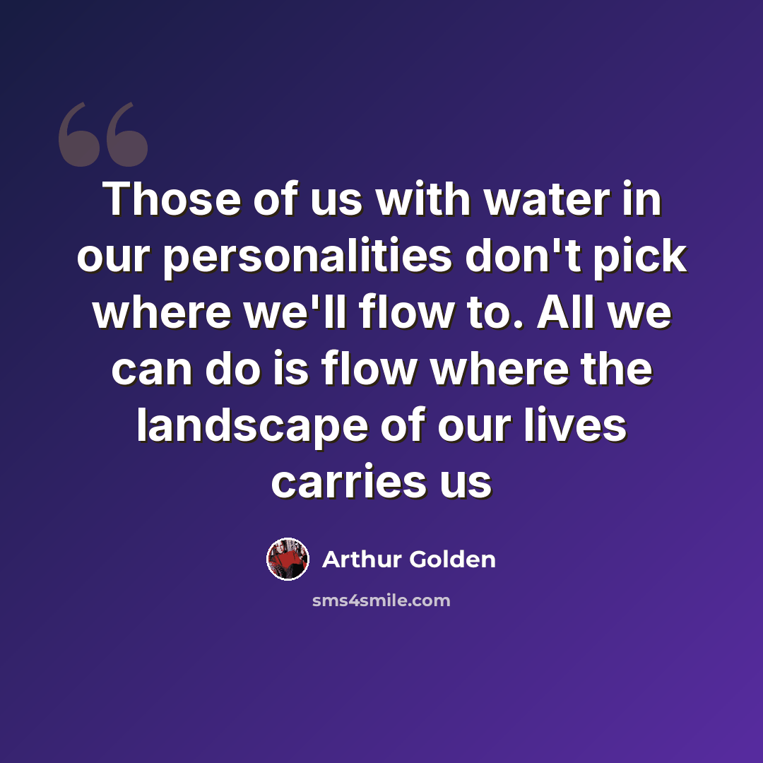 “Those of us with water in our personalities don't pick where we'll flow to. All we can do is flow where the landscape of our lives carries us” quote by Arthur Golden