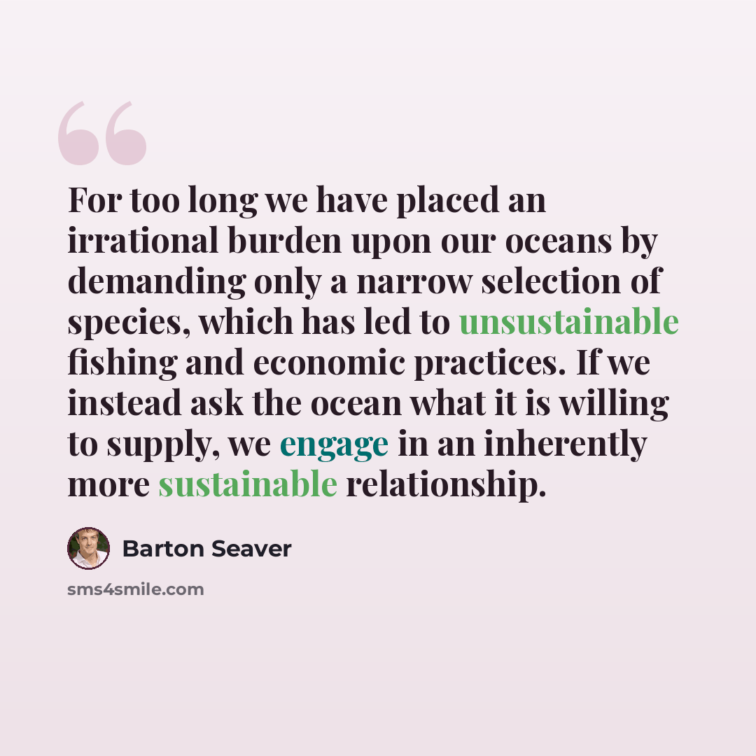 “For too long we have placed an irrational burden upon our oceans by demanding only a narrow selection of species, which has led to unsustainable fishing and economic practices. If we instead ask the ocean what it is willing to supply, we engage in an inherently more sustainable relationship.” quote by Barton Seaver