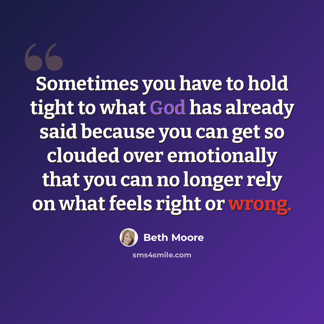 “Sometimes you have to hold tight to what God has already said because you can get so clouded over emotionally that you can no longer rely on what feels right or wrong.” quote by Beth Moore
