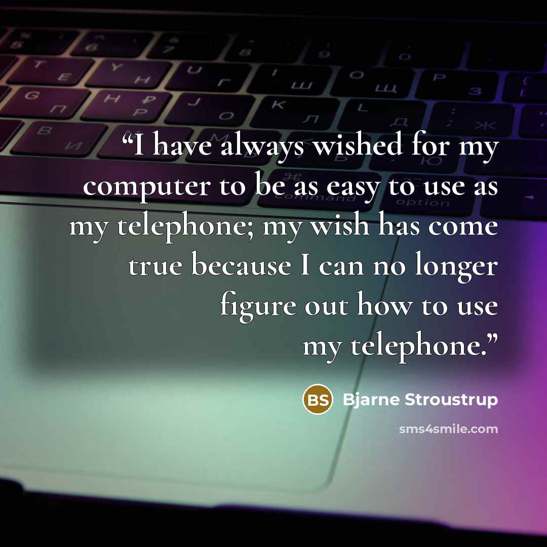 “I have always wished for my computer to be as easy to use as my telephone; my wish has come true because I can no longer figure out how to use my telephone.” quote by Bjarne Stroustrup