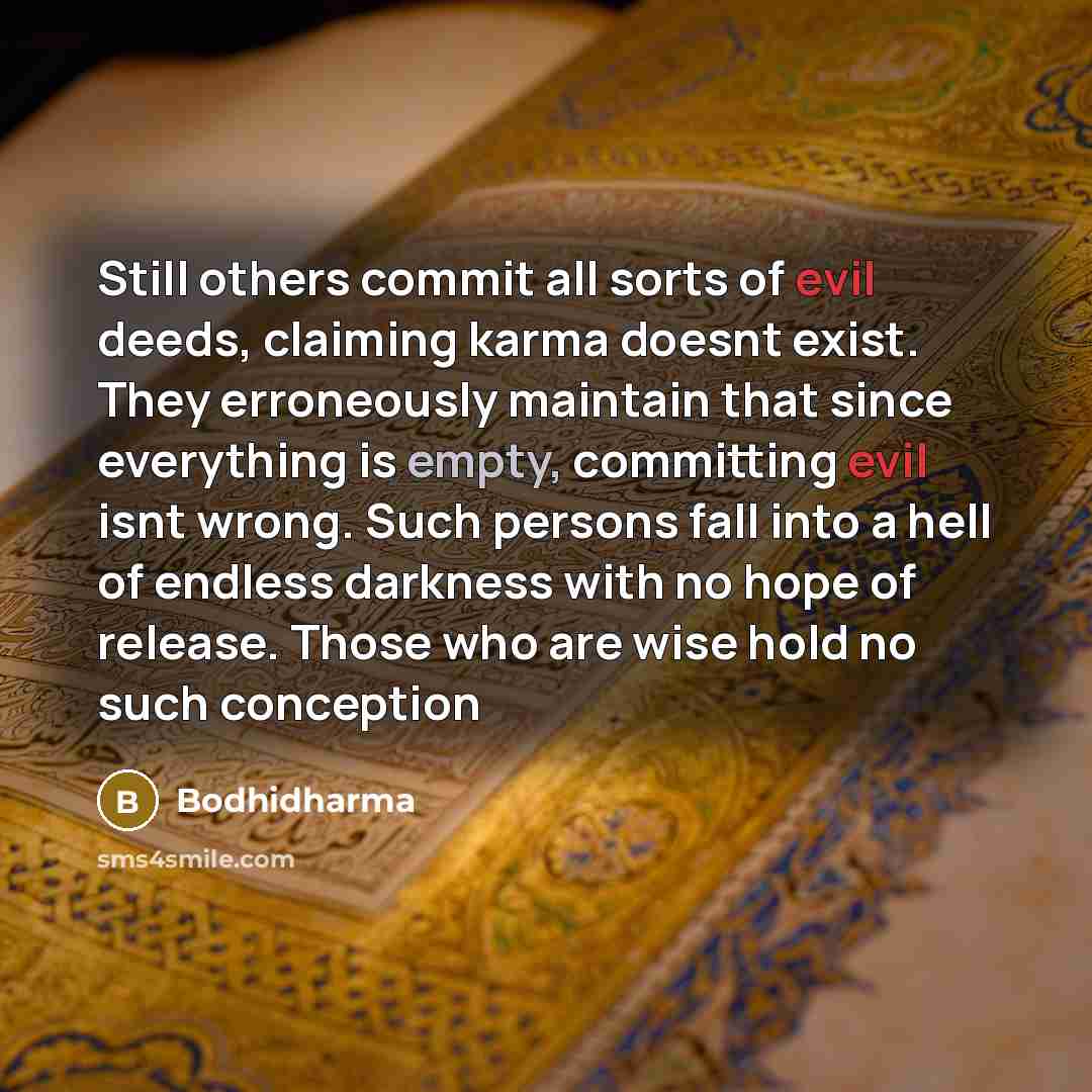 “Still others commit all sorts of evil deeds, claiming karma doesnt exist. They erroneously maintain that since everything is empty, committing evil isnt wrong. Such persons fall into a hell of endless darkness with no hope of release. Those who are wise hold no such conception” quote by Bodhidharma