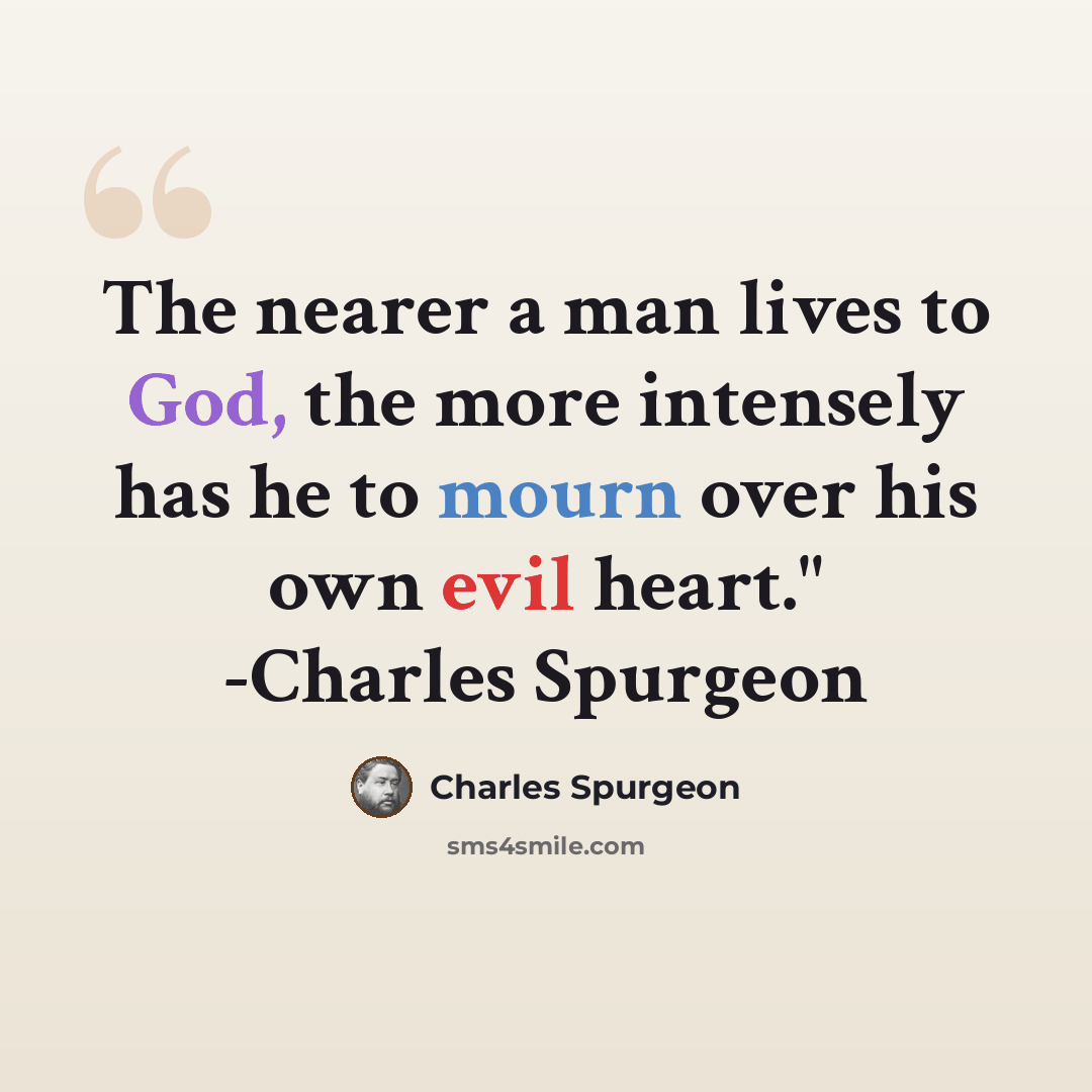 “The nearer a man lives to God, the more intensely has he to mourn over his own evil heart." -Charles Spurgeon” quote by Charles Spurgeon