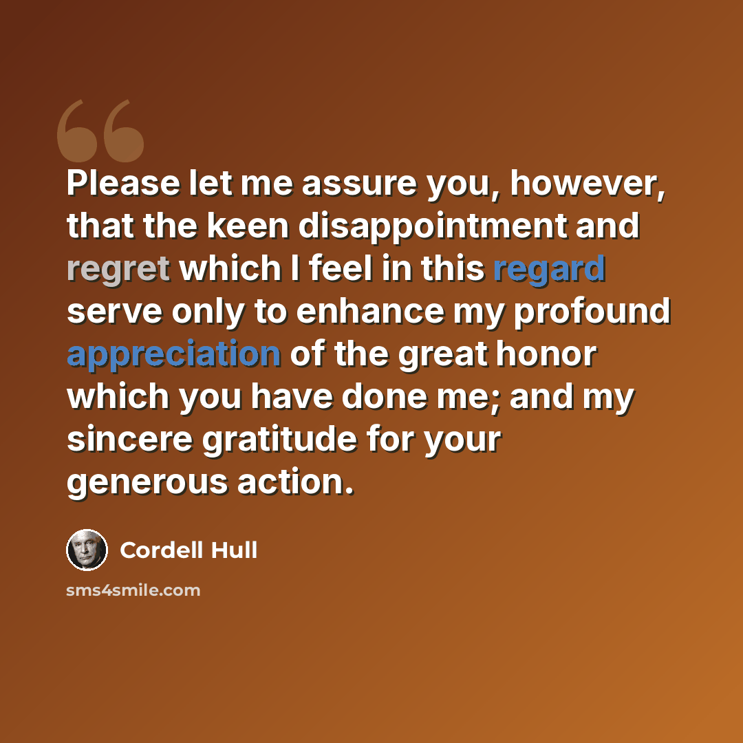 “Please let me assure you, however, that the keen disappointment and regret which I feel in this regard serve only to enhance my profound appreciation of the great honor which you have done me; and my sincere gratitude for your generous action.” quote by Cordell Hull