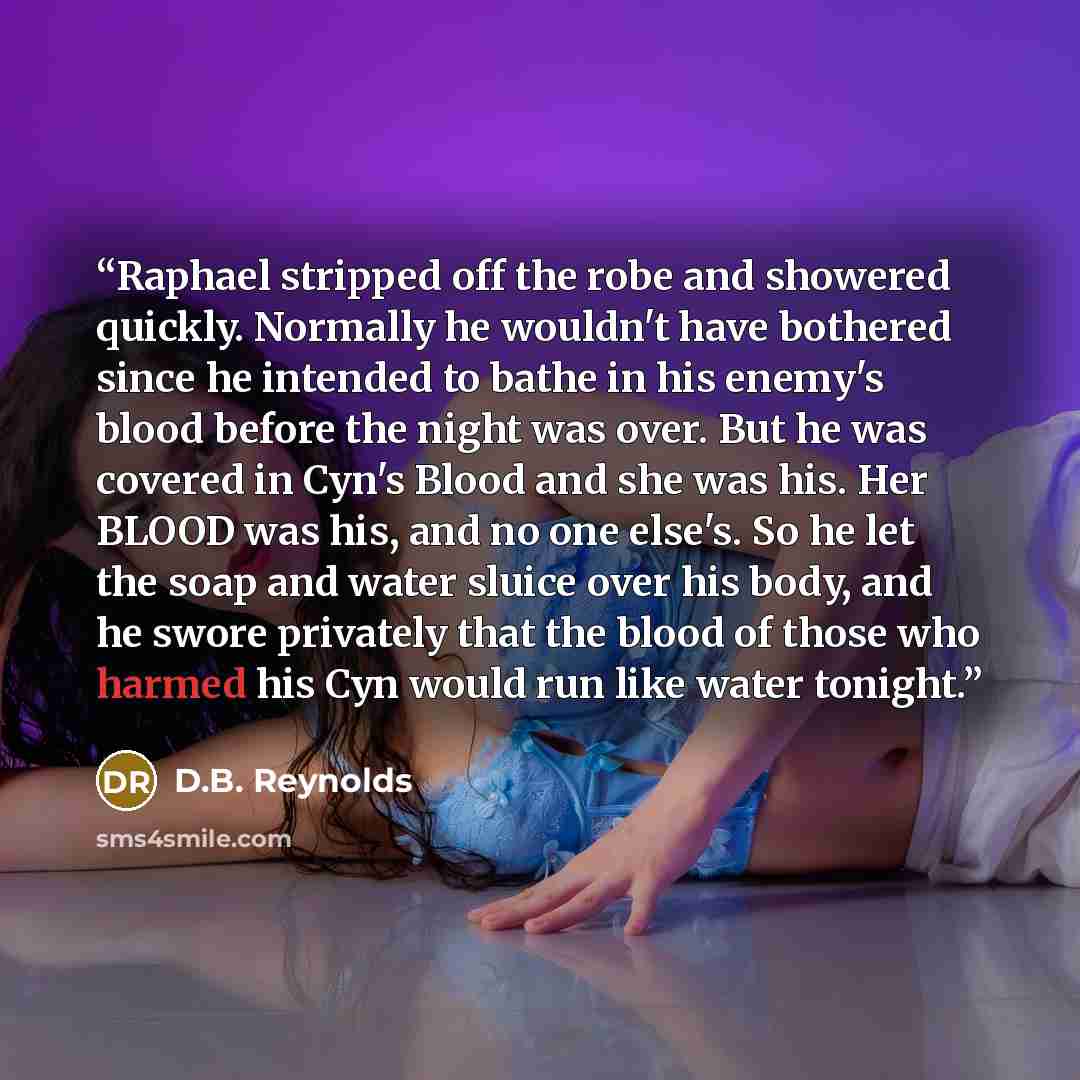 “Raphael stripped off the robe and showered quickly. Normally he wouldn't have bothered since he intended to bathe in his enemy's blood before the night was over. But he was covered in Cyn's Blood and she was his. Her BLOOD was his, and no one else's. So he let the soap and water sluice over his…” quote by D.B. Reynolds