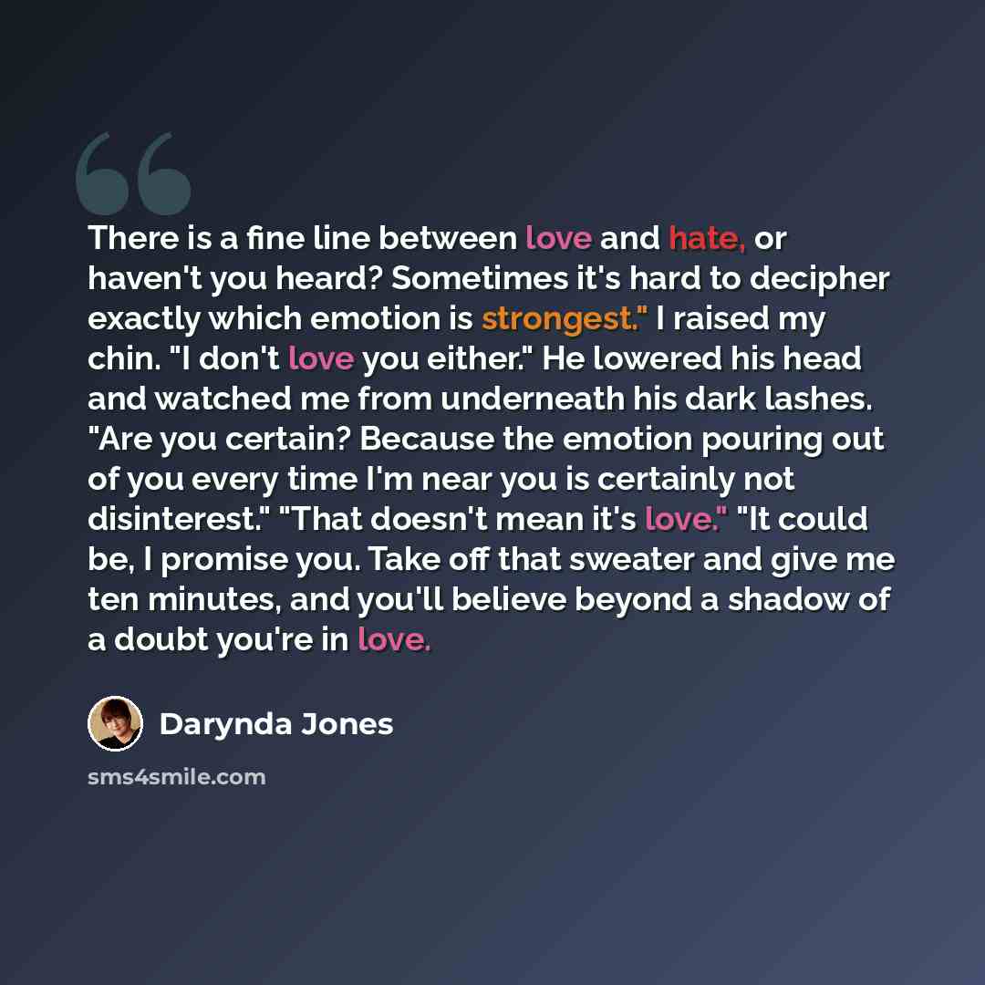 “There is a fine line between love and hate, or haven't you heard? Sometimes it's hard to decipher exactly which emotion is strongest." I raised my chin. "I don't love you either." He lowered his head and watched me from underneath his dark lashes. "Are you certain? Because the emotion pouring out…” quote by Darynda Jones