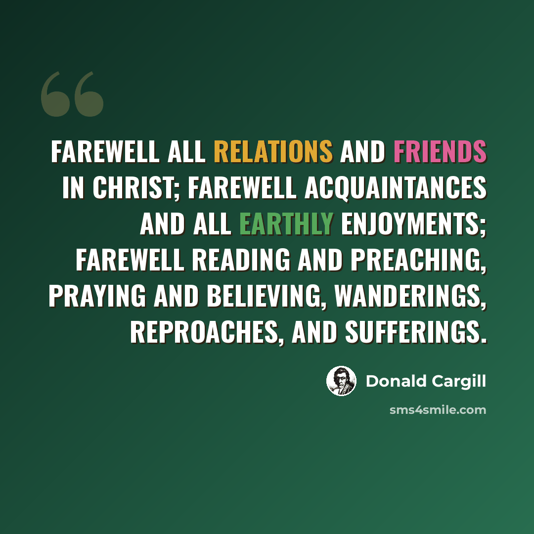 “Farewell all relations and friends in Christ; farewell acquaintances and all earthly enjoyments; farewell reading and preaching, praying and believing, wanderings, reproaches, and sufferings.” quote by Donald Cargill