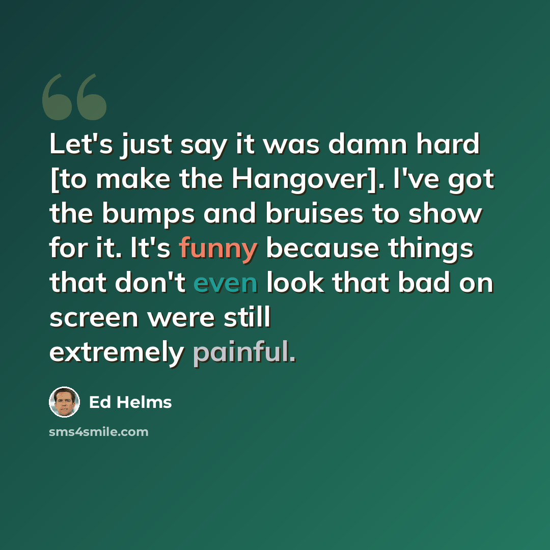 “Let's just say it was damn hard [to make the Hangover]. I've got the bumps and bruises to show for it. It's funny because things that don't even look that bad on screen were still extremely painful.” quote by Ed Helms