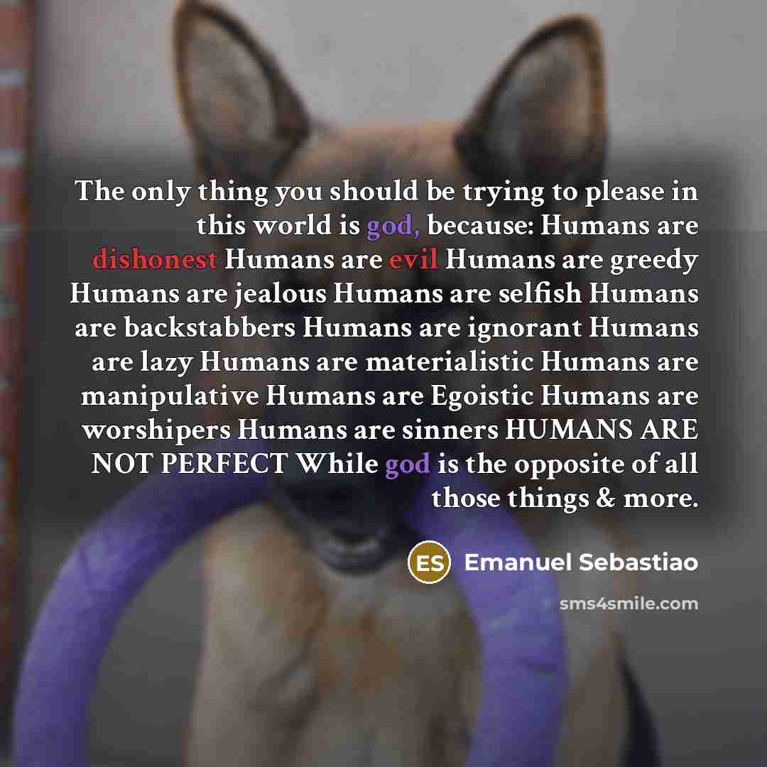 “The only thing you should be trying to please in this world is god, because: Humans are dishonest Humans are evil Humans are greedy Humans are jealous Humans are selfish Humans are backstabbers Humans are ignorant Humans are lazy Humans are materialistic Humans are manipulative Humans are Egoistic…” quote by Emanuel Sebastiao