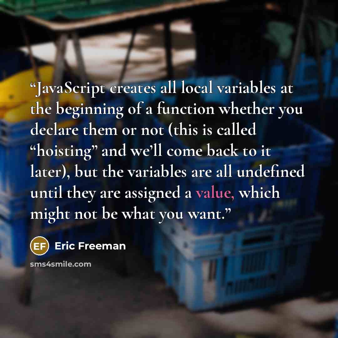 “JavaScript creates all local variables at the beginning of a function whether you declare them or not (this is called “hoisting” and we’ll come back to it later), but the variables are all undefined until they are assigned a value, which might not be what you want.” quote by Eric Freeman