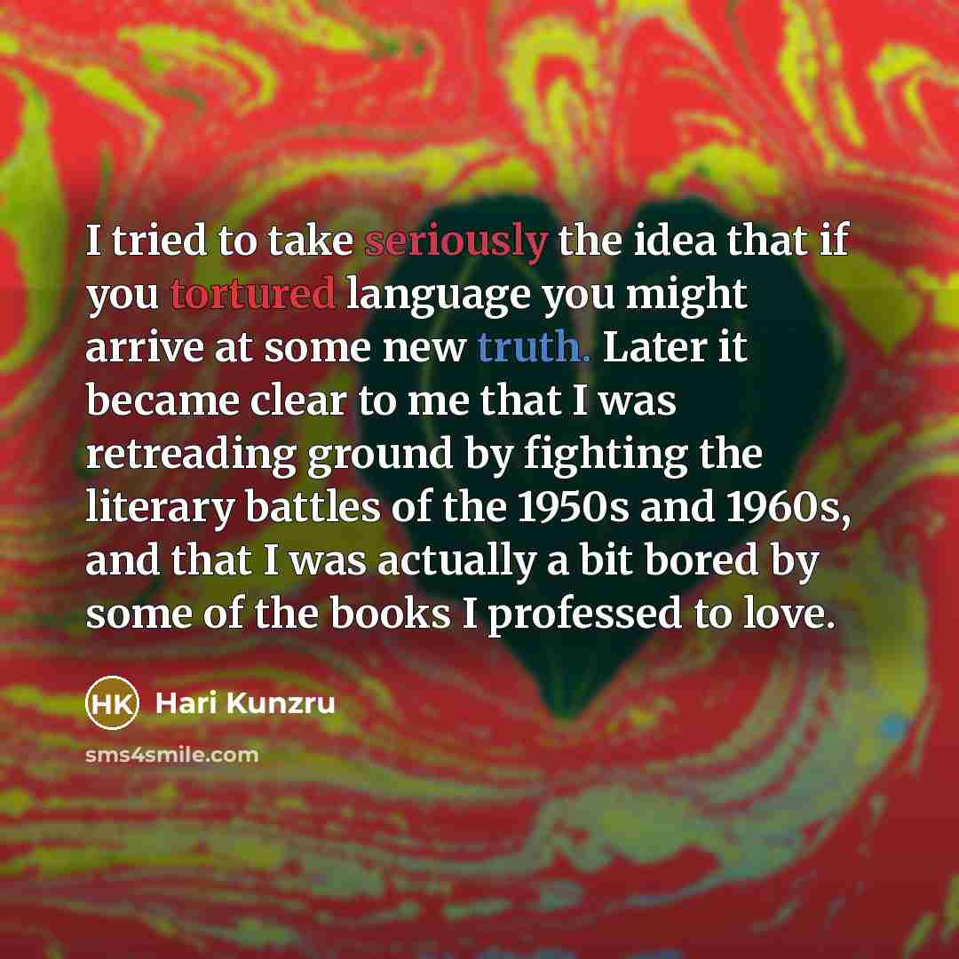 “I tried to take seriously the idea that if you tortured language you might arrive at some new truth. Later it became clear to me that I was retreading ground by fighting the literary battles of the 1950s and 1960s, and that I was actually a bit bored by some of the books I professed to love.” quote by Hari Kunzru