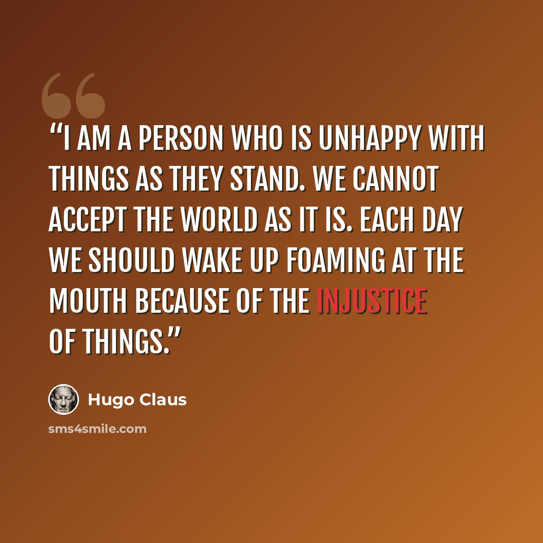 “I am a person who is unhappy with things as they stand. We cannot accept the world as it is. Each day we should wake up foaming at the mouth because of the injustice of things.” quote by Hugo Claus