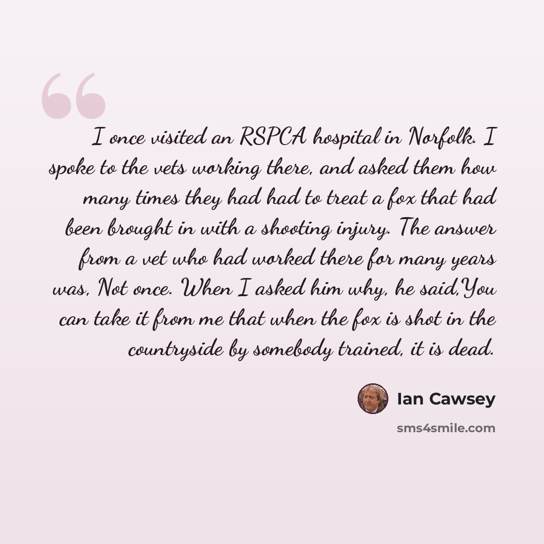 “I once visited an RSPCA hospital in Norfolk. I spoke to the vets working there, and asked them how many times they had had to treat a fox that had been brought in with a shooting injury. The answer from a vet who had worked there for many years was, Not once. When I asked him why, he said,You can…” quote by Ian Cawsey