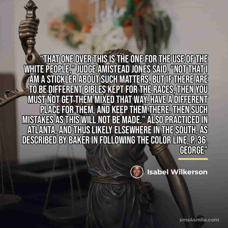 “That one over this is the one for the use of the white people,” Judge Amistead Jones said. “Not that I am a stickler about such matters, but if there are to be different Bibles kept for the races, then you must not get them mixed that way. Have a different place for them, and keep them there. Then…” quote by Isabel Wilkerson