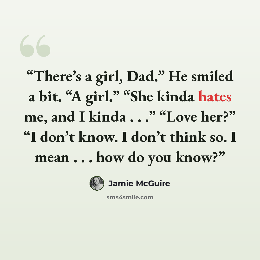 “There’s a girl, Dad.” He smiled a bit. “A girl.” “She kinda hates me, and I kinda . . .” “Love her?” “I don’t know. I don’t think so. I mean . . . how do you know?” quote by Jamie McGuire