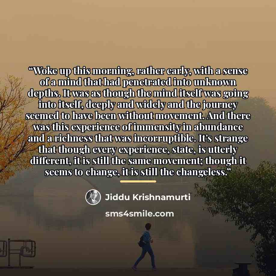 “Woke up this morning, rather early, with a sense of a mind that had penetrated into unknown depths. It was as though the mind itself was going into itself, deeply and widely and the journey seemed to have been without movement. And there was this experience of immensity in abundance and a richness…” quote by Jiddu Krishnamurti