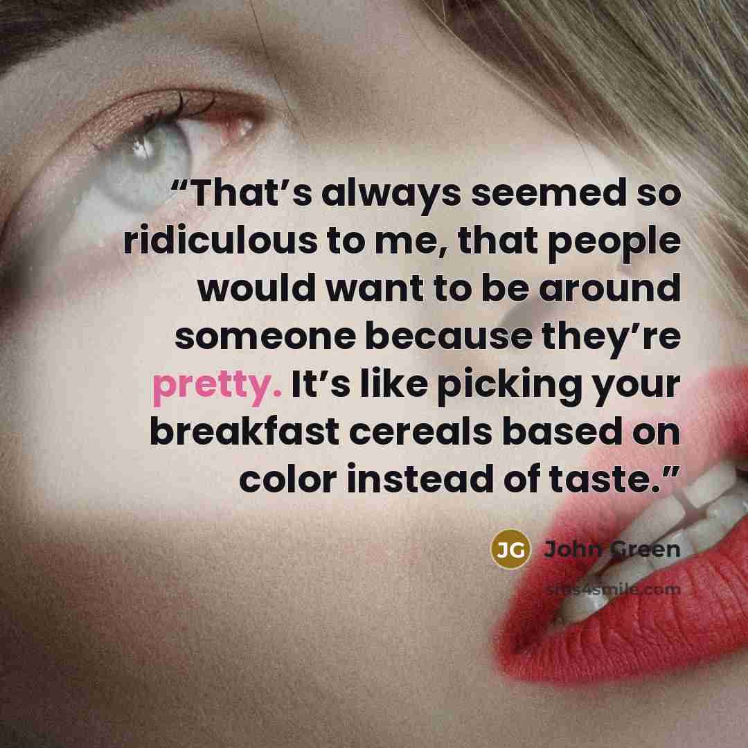 “That’s always seemed so ridiculous to me, that people would want to be around someone because they’re pretty. It’s like picking your breakfast cereals based on color instead of taste.” quote by John Green