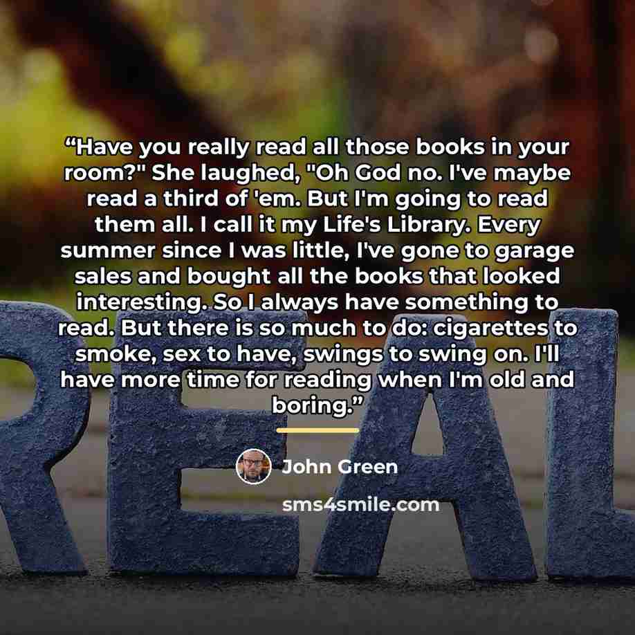 “Have you really read all those books in your room?" She laughed, "Oh God no. I've maybe read a third of 'em. But I'm going to read them all. I call it my Life's Library. Every summer since I was little, I've gone to garage sales and bought all the books that looked interesting. So I always have…” quote by John Green