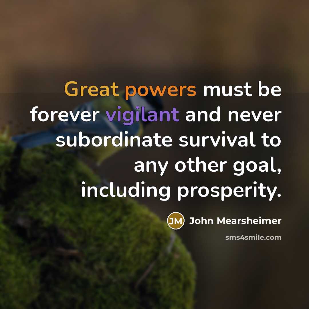 “Great powers must be forever vigilant and never subordinate survival to any other goal, including prosperity.” quote by John Mearsheimer