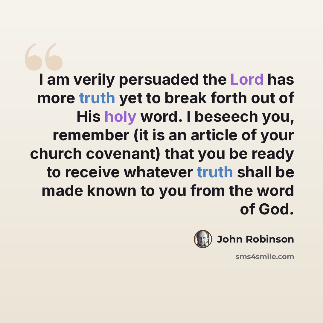 “I am verily persuaded the Lord has more truth yet to break forth out of His holy word. I beseech you, remember (it is an article of your church covenant) that you be ready to receive whatever truth shall be made known to you from the word of God.” quote by John Robinson