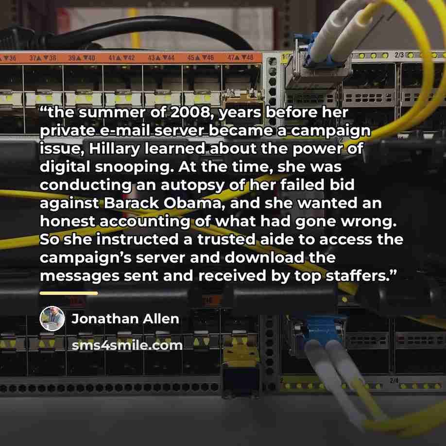 “the summer of 2008, years before her private e-mail server became a campaign issue, Hillary learned about the power of digital snooping. At the time, she was conducting an autopsy of her failed bid against Barack Obama, and she wanted an honest accounting of what had gone wrong. So she instructed…” quote by Jonathan Allen