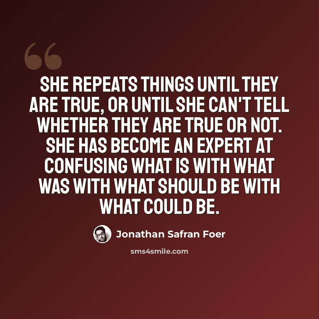 “She repeats things until they are true, or until she can't tell whether they are true or not. She has become an expert at confusing what is with what was with what should be with what could be.” quote by Jonathan Safran Foer