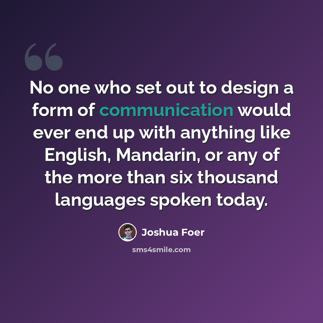 “No one who set out to design a form of communication would ever end up with anything like English, Mandarin, or any of the more than six thousand languages spoken today.” quote by Joshua Foer