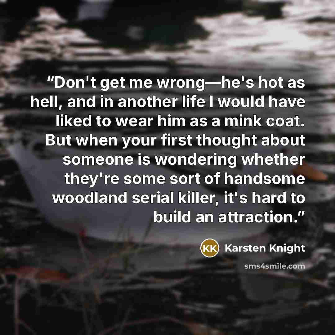 “Don't get me wrong—he's hot as hell, and in another life I would have liked to wear him as a mink coat. But when your first thought about someone is wondering whether they're some sort of handsome woodland serial killer, it's hard to build an attraction.” quote by Karsten Knight