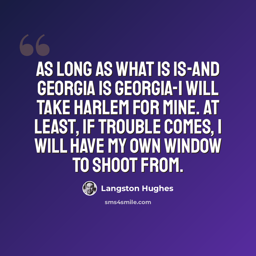 “As long as what is is-and Georgia is Georgia-I will take Harlem for mine. At least, if trouble comes, I will have my own window to shoot from.” quote by Langston Hughes