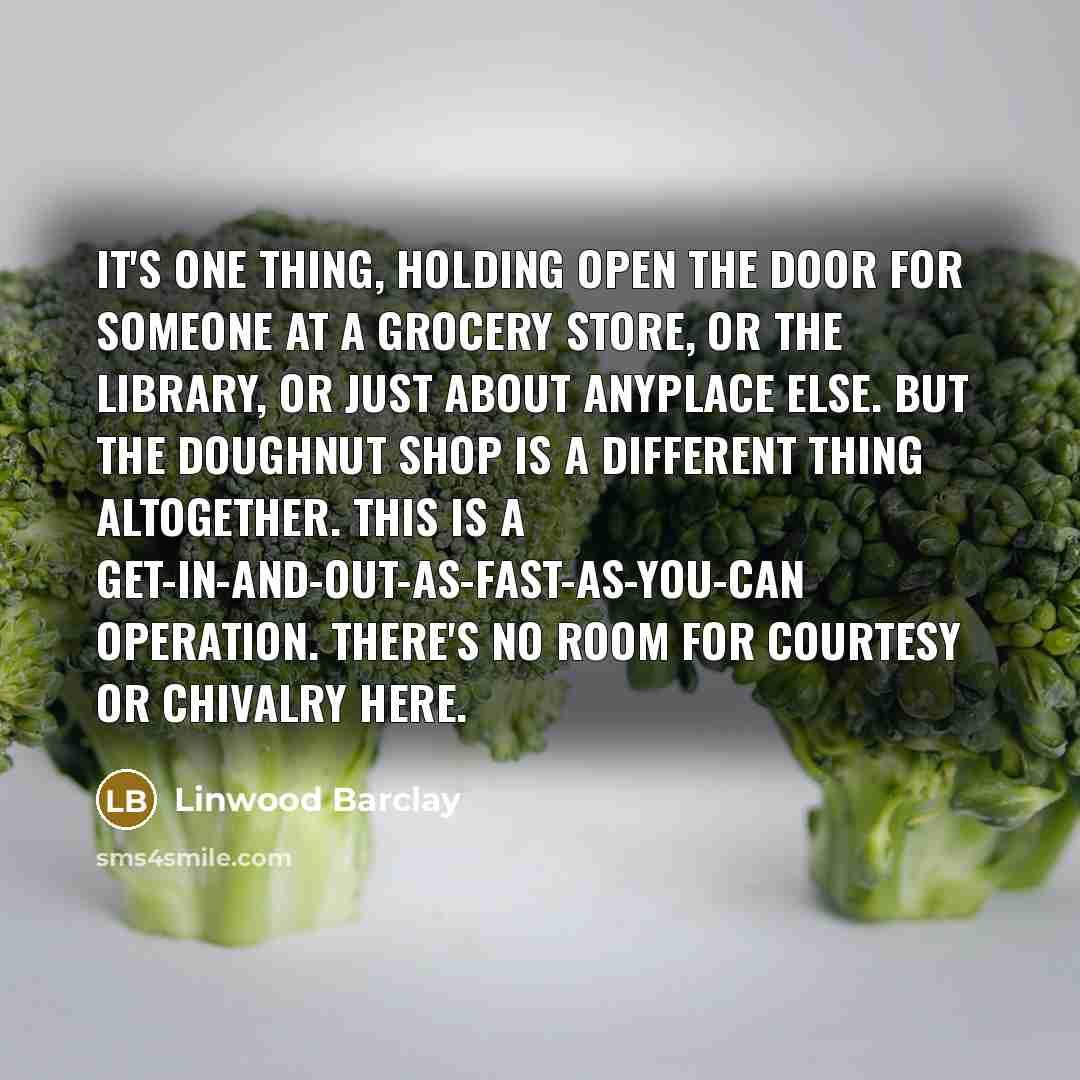 “It's one thing, holding open the door for someone at a grocery store, or the library, or just about anyplace else. But the doughnut shop is a different thing altogether. This is a get-in-and-out-as-fast-as-you-can operation. There's no room for courtesy or chivalry here.” quote by Linwood Barclay