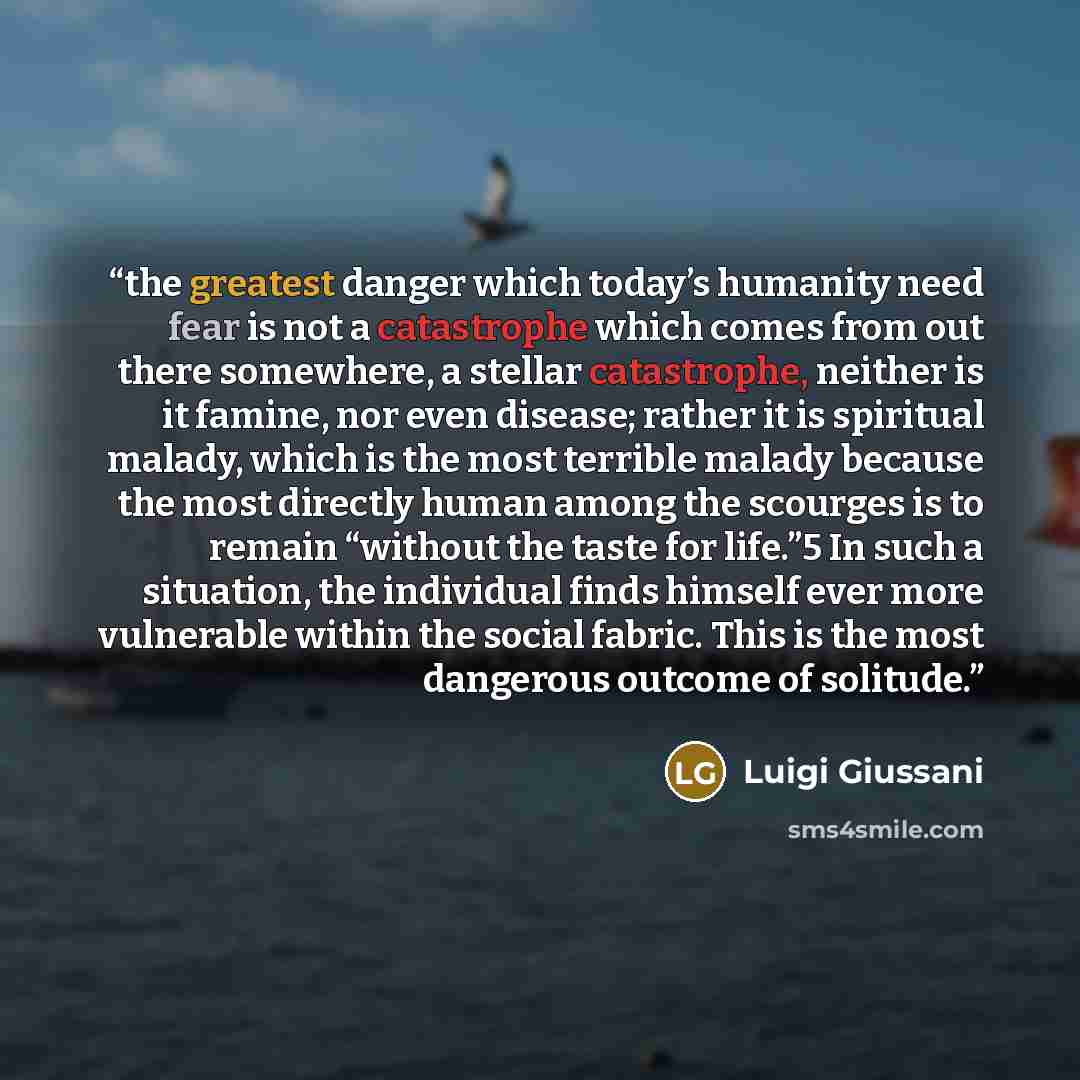 “the greatest danger which today’s humanity need fear is not a catastrophe which comes from out there somewhere, a stellar catastrophe, neither is it famine, nor even disease; rather it is spiritual malady, which is the most terrible malady because the most directly human among the scourges is to…” quote by Luigi Giussani