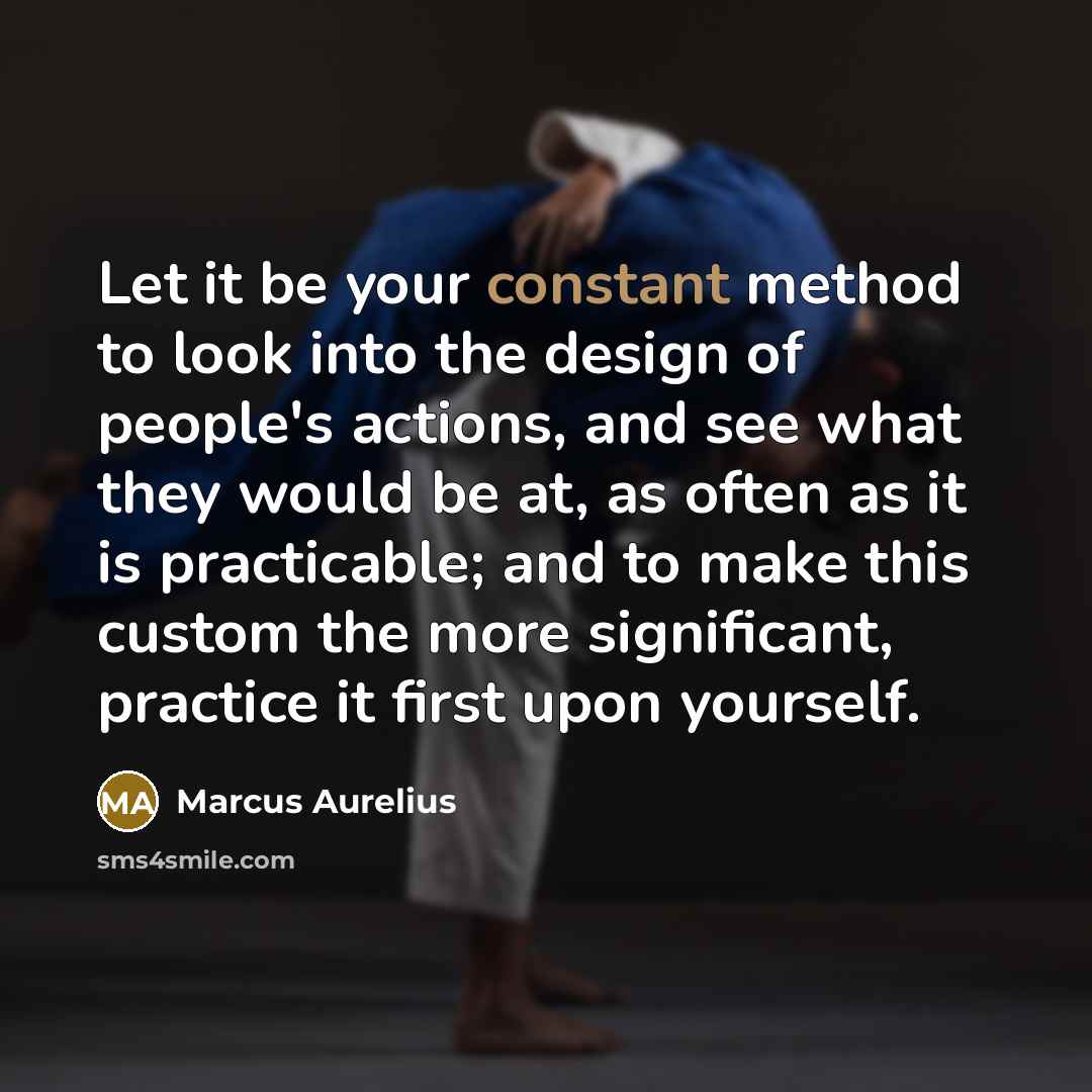 “Let it be your constant method to look into the design of people's actions, and see what they would be at, as often as it is practicable; and to make this custom the more significant, practice it first upon yourself.” quote by Marcus Aurelius