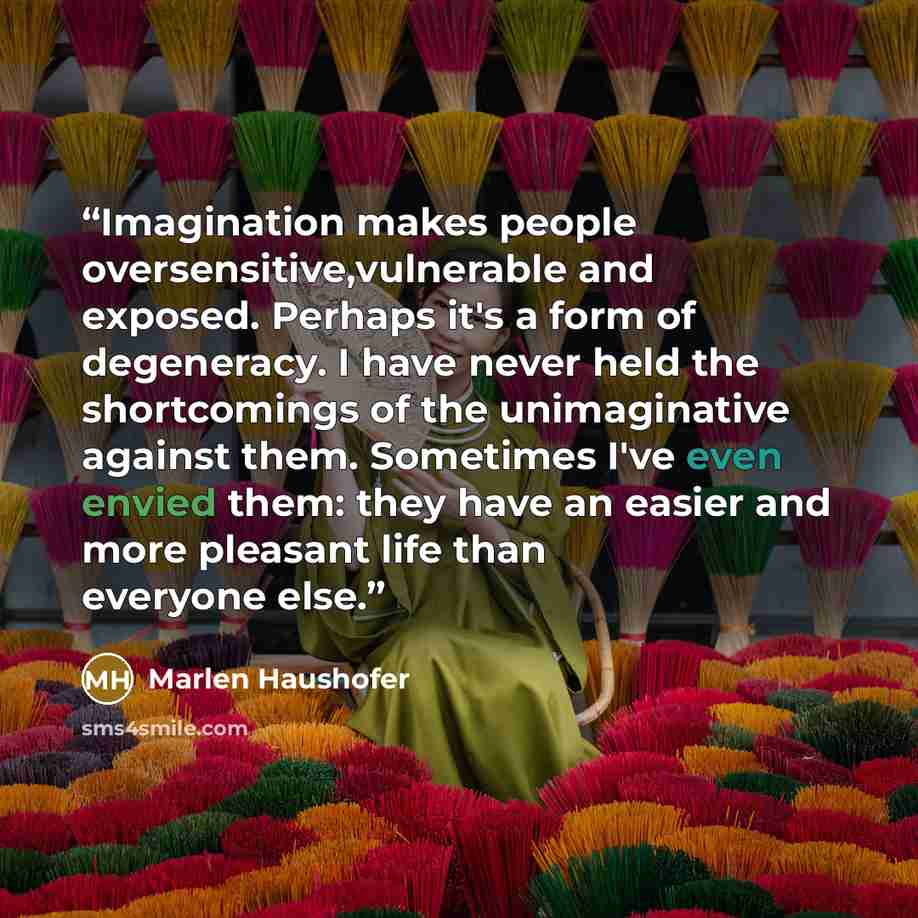 “Imagination makes people oversensitive,vulnerable and exposed. Perhaps it's a form of degeneracy. I have never held the shortcomings of the unimaginative against them. Sometimes I've even envied them: they have an easier and more pleasant life than everyone else.” quote by Marlen Haushofer