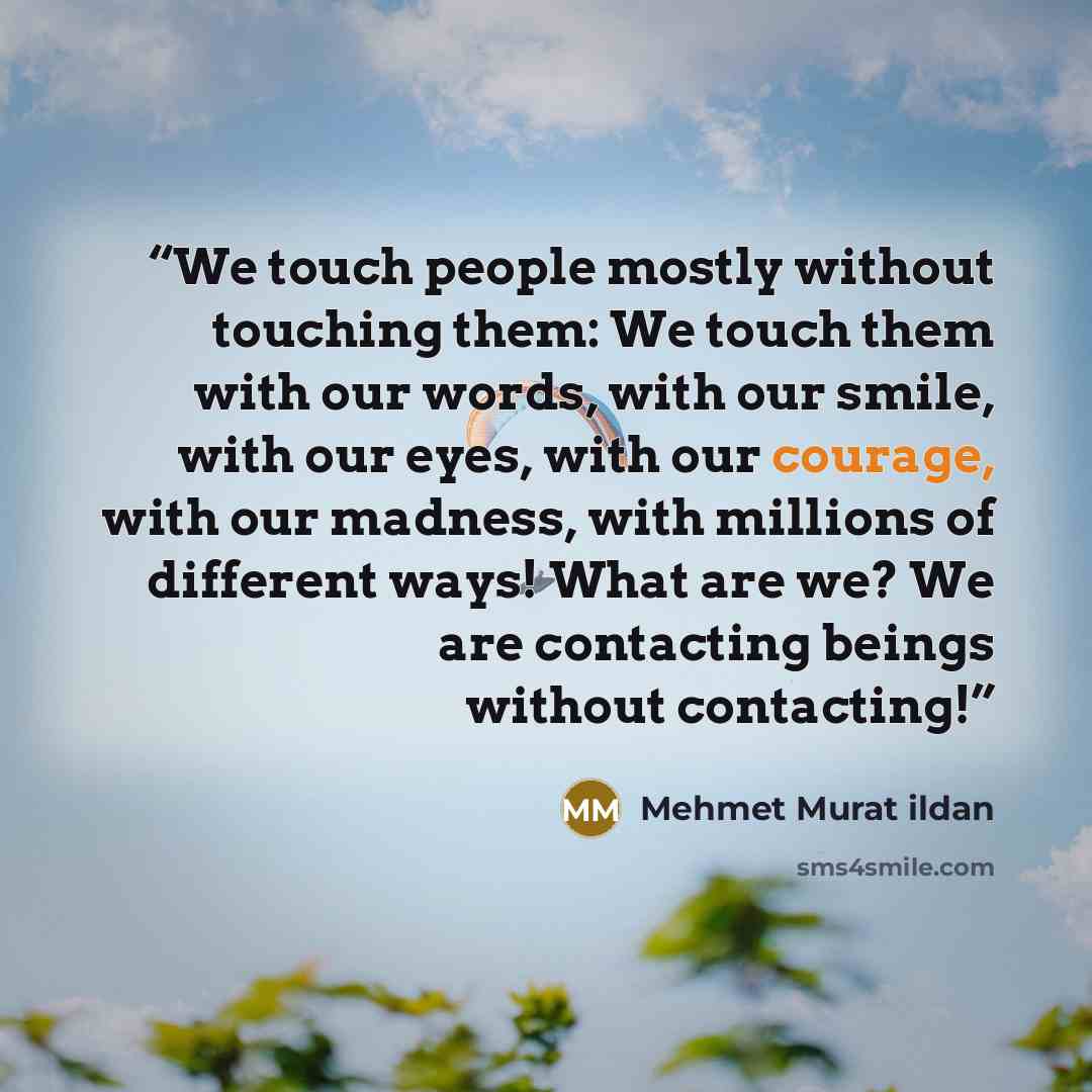 “We touch people mostly without touching them: We touch them with our words, with our smile, with our eyes, with our courage, with our madness, with millions of different ways! What are we? We are contacting beings without contacting!” quote by Mehmet Murat ildan