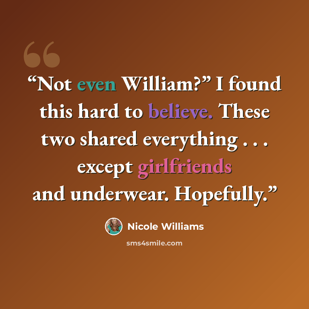 “Not even William?” I found this hard to believe. These two shared everything . . . except girlfriends and underwear. Hopefully.” quote by Nicole Williams