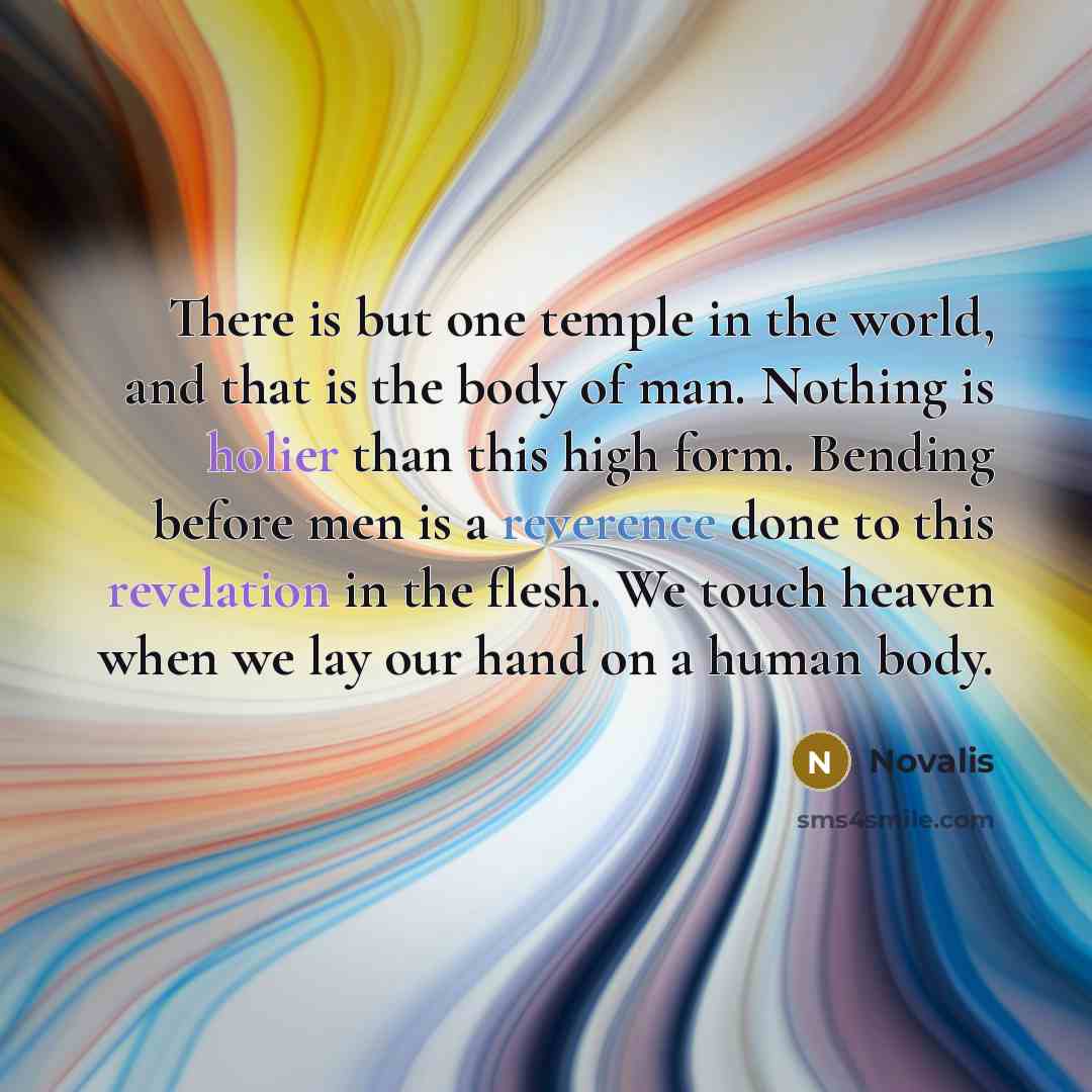 “There is but one temple in the world, and that is the body of man. Nothing is holier than this high form. Bending before men is a reverence done to this revelation in the flesh. We touch heaven when we lay our hand on a human body.” quote by Novalis