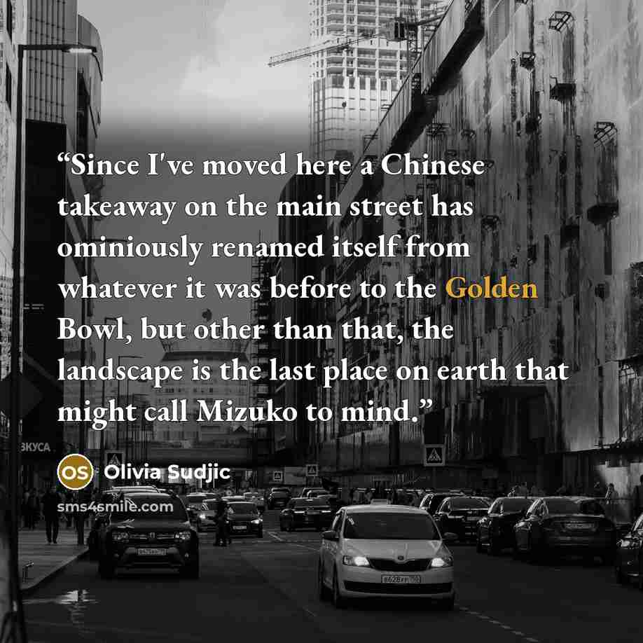 “Since I've moved here a Chinese takeaway on the main street has ominiously renamed itself from whatever it was before to the Golden Bowl, but other than that, the landscape is the last place on earth that might call Mizuko to mind.” quote by Olivia Sudjic