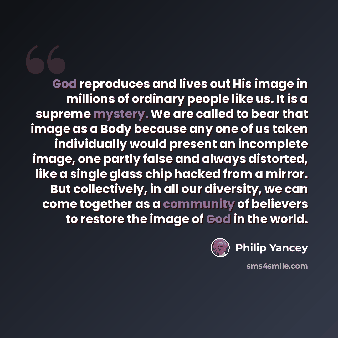“God reproduces and lives out His image in millions of ordinary people like us. It is a supreme mystery. We are called to bear that image as a Body because any one of us taken individually would present an incomplete image, one partly false and always distorted, like a single glass chip hacked from…” quote by Philip Yancey