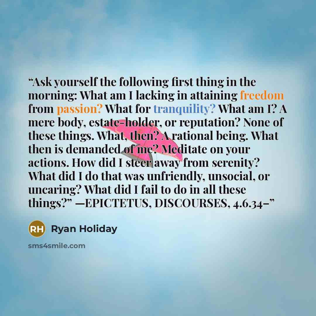 “Ask yourself the following first thing in the morning: What am I lacking in attaining freedom from passion? What for tranquility? What am I? A mere body, estate-holder, or reputation? None of these things. What, then? A rational being. What then is demanded of me? Meditate on your actions. How did…” quote by Ryan Holiday