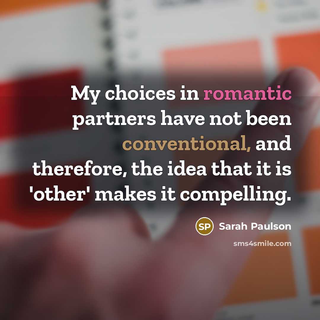 “My choices in romantic partners have not been conventional, and therefore, the idea that it is 'other' makes it compelling.” quote by Sarah Paulson