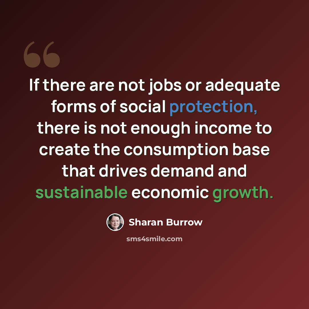 “If there are not jobs or adequate forms of social protection, there is not enough income to create the consumption base that drives demand and sustainable economic growth.” quote by Sharan Burrow