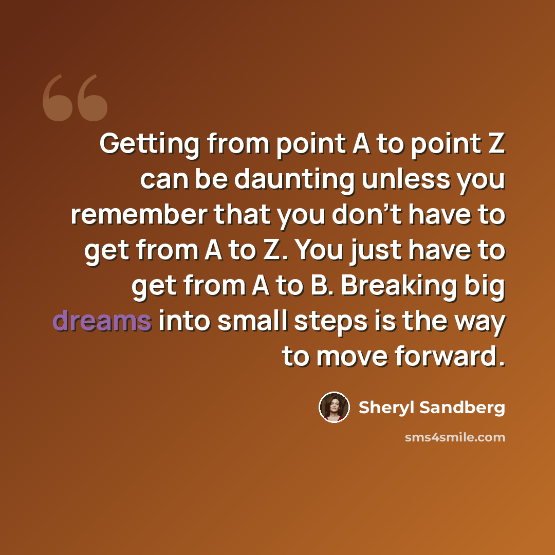 “Getting from point A to point Z can be daunting unless you remember that you don’t have to get from A to Z. You just have to get from A to B. Breaking big dreams into small steps is the way to move forward.” quote by Sheryl Sandberg