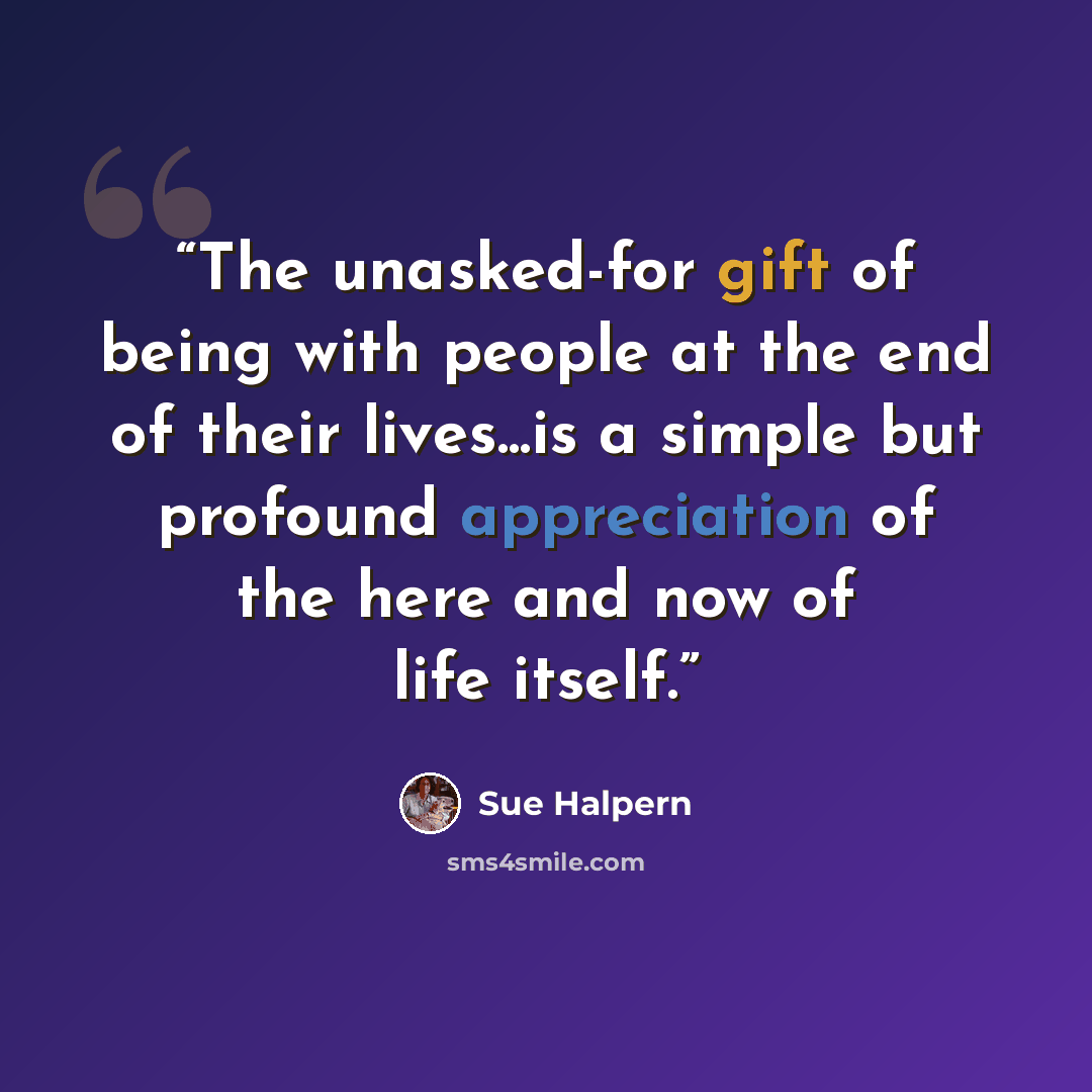 “The unasked-for gift of being with people at the end of their lives...is a simple but profound appreciation of the here and now of life itself.” quote by Sue Halpern
