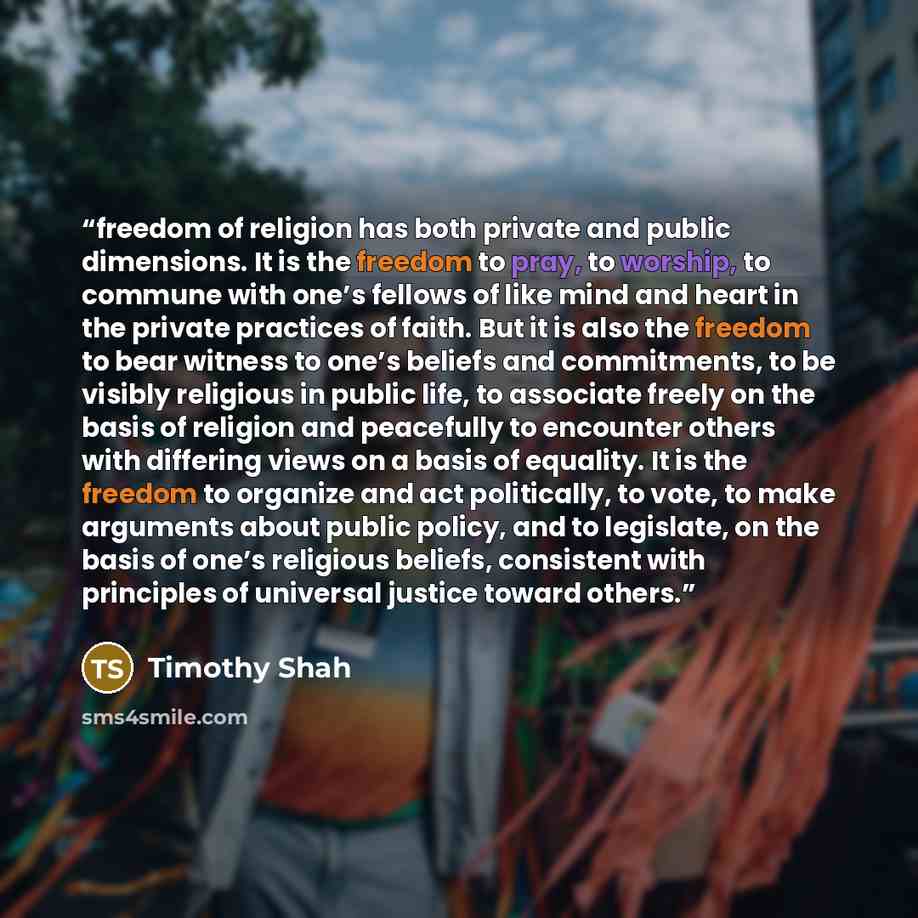 “freedom of religion has both private and public dimensions. It is the freedom to pray, to worship, to commune with one’s fellows of like mind and heart in the private practices of faith. But it is also the freedom to bear witness to one’s beliefs and commitments, to be visibly religious in public…” quote by Timothy Shah