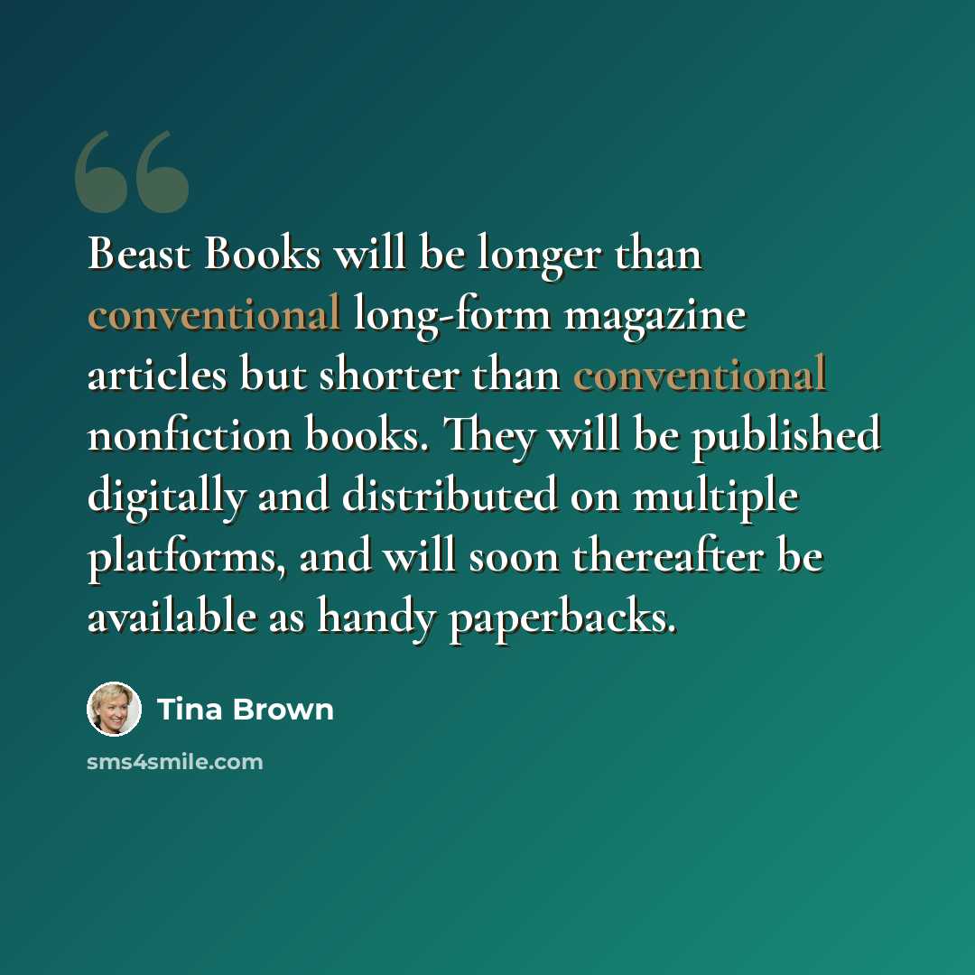 “Beast Books will be longer than conventional long-form magazine articles but shorter than conventional nonfiction books. They will be published digitally and distributed on multiple platforms, and will soon thereafter be available as handy paperbacks.” quote by Tina Brown