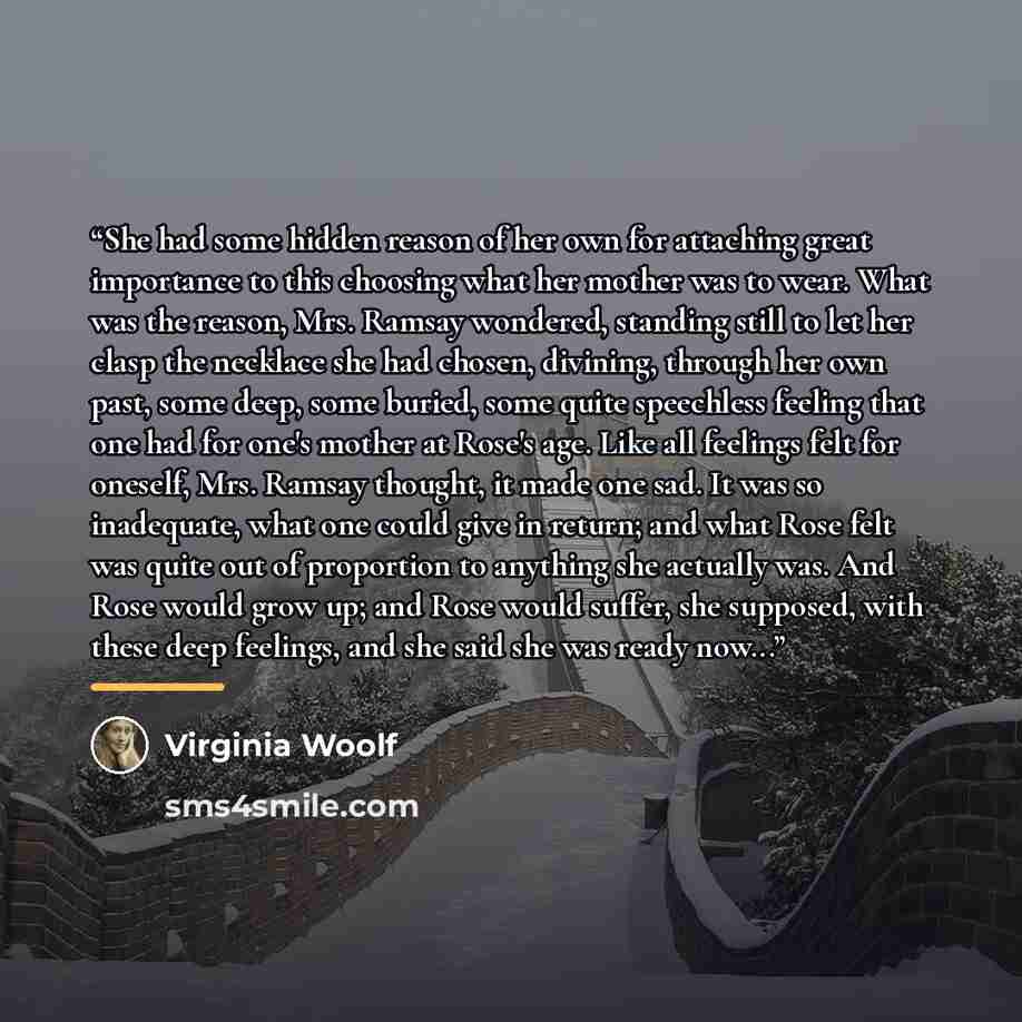 “She had some hidden reason of her own for attaching great importance to this choosing what her mother was to wear. What was the reason, Mrs. Ramsay wondered, standing still to let her clasp the necklace she had chosen, divining, through her own past, some deep, some buried, some quite speechless…” quote by Virginia Woolf